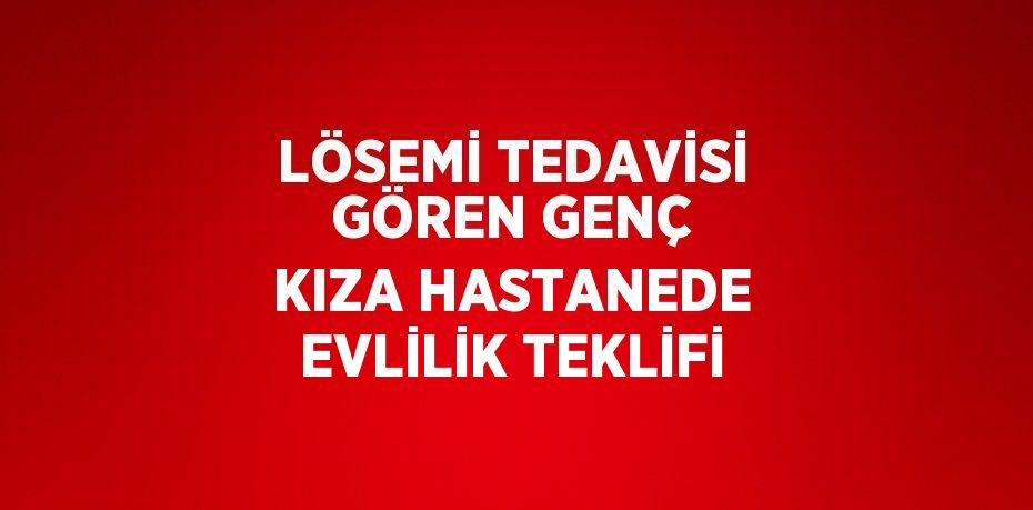 LÖSEMİ TEDAVİSİ GÖREN GENÇ KIZA HASTANEDE EVLİLİK TEKLİFİ