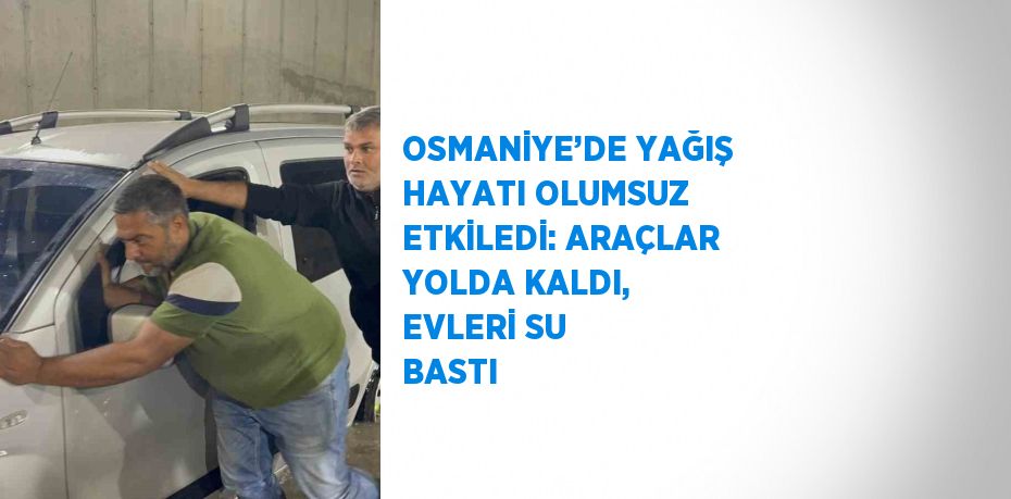 OSMANİYE’DE YAĞIŞ HAYATI OLUMSUZ ETKİLEDİ: ARAÇLAR YOLDA KALDI, EVLERİ SU BASTI