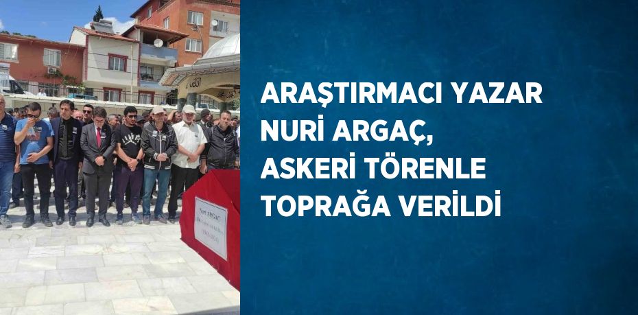 ARAŞTIRMACI YAZAR NURİ ARGAÇ, ASKERİ TÖRENLE TOPRAĞA VERİLDİ