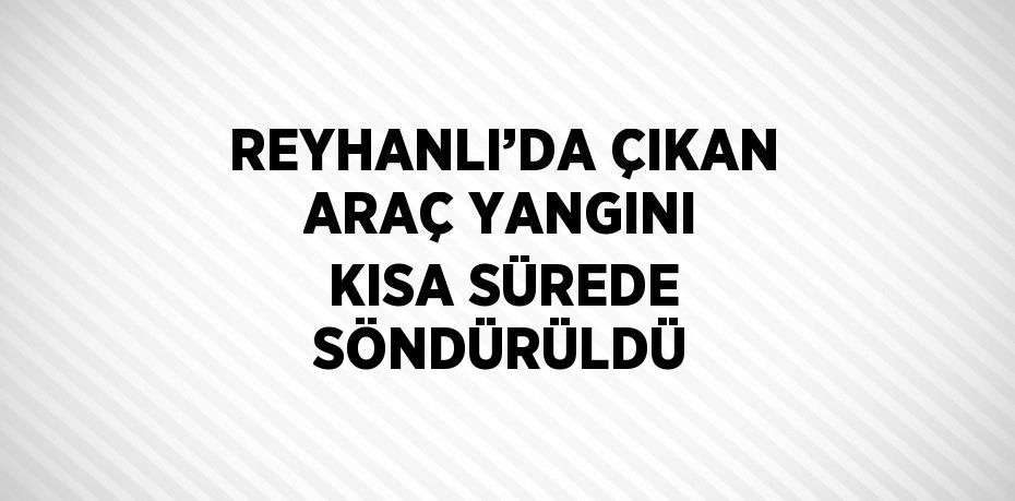 REYHANLI’DA ÇIKAN ARAÇ YANGINI KISA SÜREDE SÖNDÜRÜLDÜ