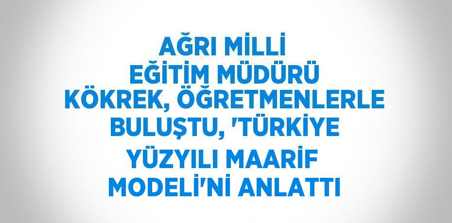 AĞRI MİLLİ EĞİTİM MÜDÜRÜ KÖKREK, ÖĞRETMENLERLE BULUŞTU, 'TÜRKİYE YÜZYILI MAARİF MODELİ'Nİ ANLATTI