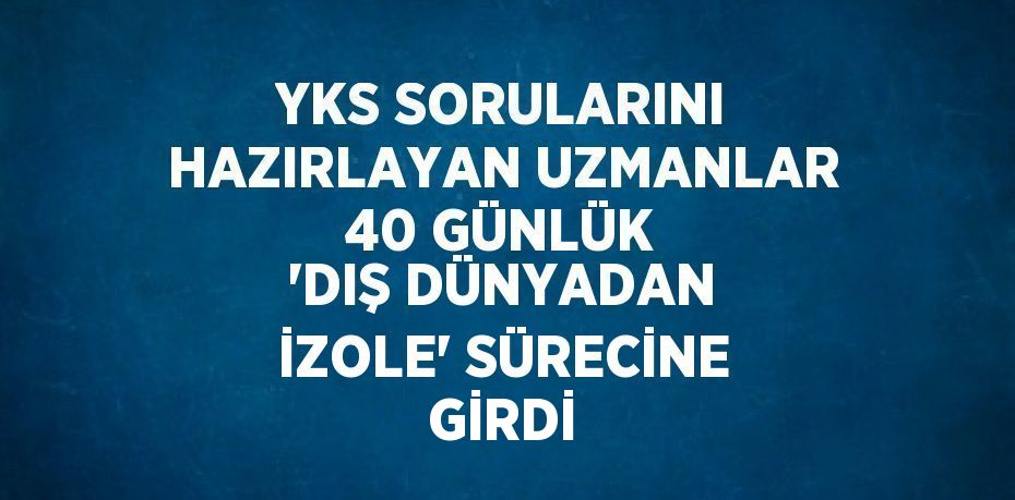 YKS SORULARINI HAZIRLAYAN UZMANLAR 40 GÜNLÜK 'DIŞ DÜNYADAN İZOLE' SÜRECİNE GİRDİ