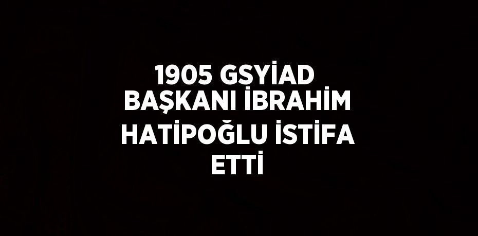 1905 GSYİAD BAŞKANI İBRAHİM HATİPOĞLU İSTİFA ETTİ