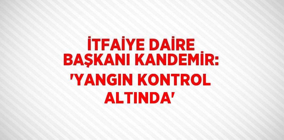 İTFAİYE DAİRE BAŞKANI KANDEMİR: 'YANGIN KONTROL ALTINDA'