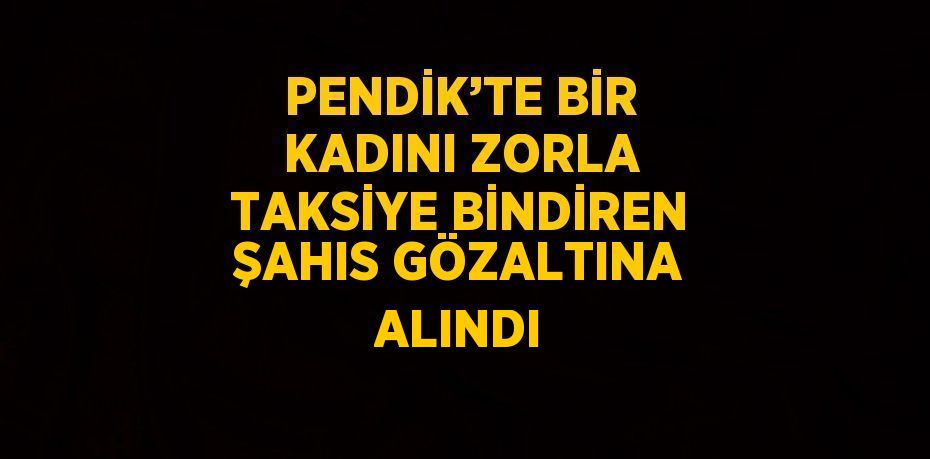 PENDİK’TE BİR KADINI ZORLA TAKSİYE BİNDİREN ŞAHIS GÖZALTINA ALINDI