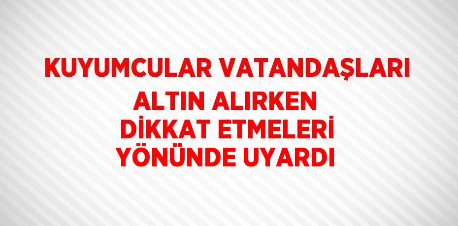 KUYUMCULAR VATANDAŞLARI ALTIN ALIRKEN DİKKAT ETMELERİ YÖNÜNDE UYARDI