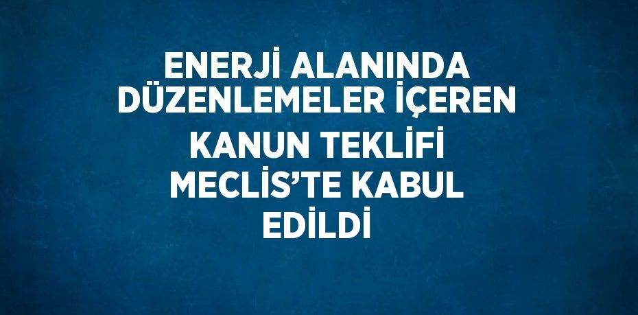 ENERJİ ALANINDA DÜZENLEMELER İÇEREN KANUN TEKLİFİ MECLİS’TE KABUL EDİLDİ