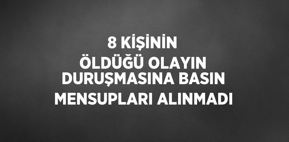 8 KİŞİNİN ÖLDÜĞÜ OLAYIN DURUŞMASINA BASIN MENSUPLARI ALINMADI