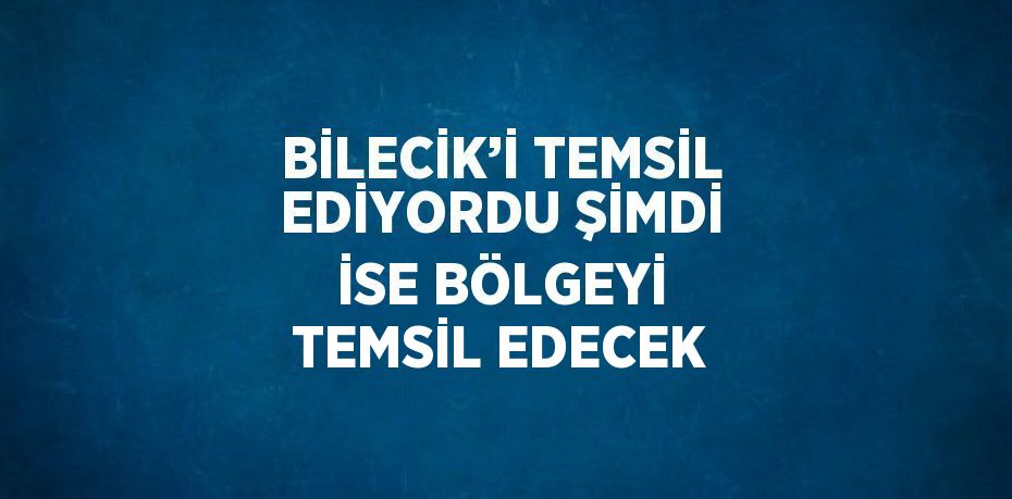 BİLECİK’İ TEMSİL EDİYORDU ŞİMDİ İSE BÖLGEYİ TEMSİL EDECEK