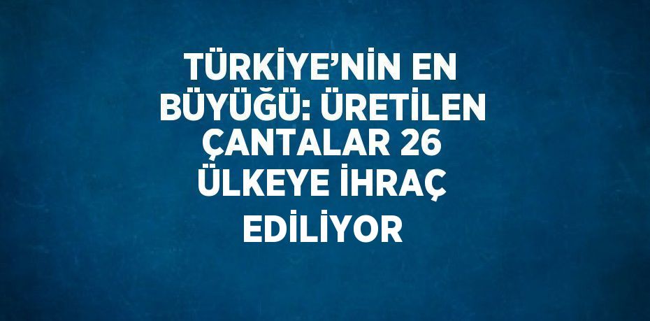 TÜRKİYE’NİN EN BÜYÜĞÜ: ÜRETİLEN ÇANTALAR 26 ÜLKEYE İHRAÇ EDİLİYOR