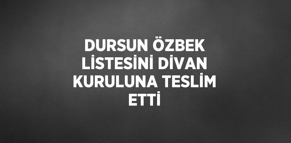 DURSUN ÖZBEK LİSTESİNİ DİVAN KURULUNA TESLİM ETTİ