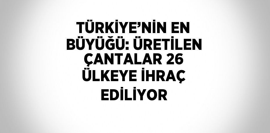 TÜRKİYE’NİN EN BÜYÜĞÜ: ÜRETİLEN ÇANTALAR 26 ÜLKEYE İHRAÇ EDİLİYOR