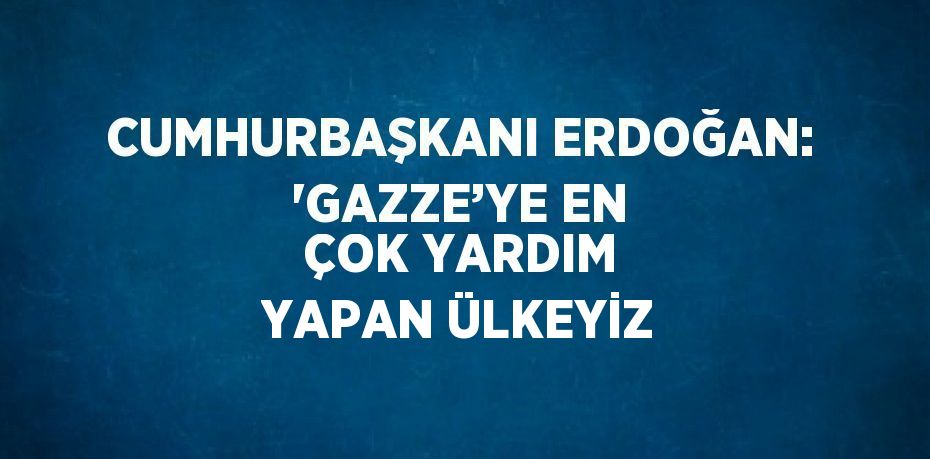 CUMHURBAŞKANI ERDOĞAN: 'GAZZE’YE EN ÇOK YARDIM YAPAN ÜLKEYİZ