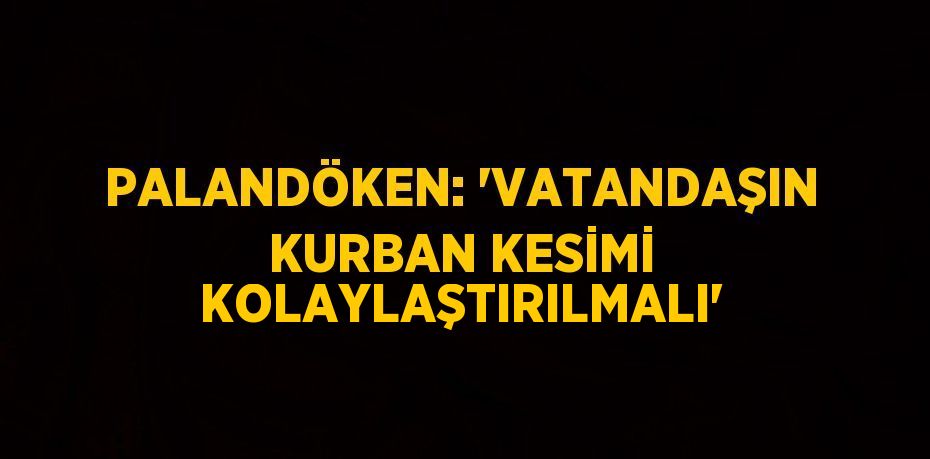 PALANDÖKEN: 'VATANDAŞIN KURBAN KESİMİ KOLAYLAŞTIRILMALI'
