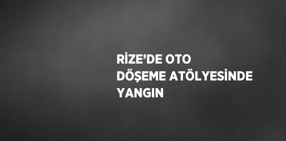 RİZE’DE OTO DÖŞEME ATÖLYESİNDE YANGIN