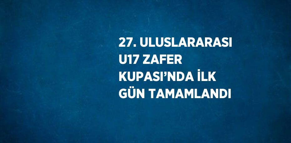 27. ULUSLARARASI U17 ZAFER KUPASI’NDA İLK GÜN TAMAMLANDI