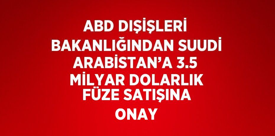 ABD DIŞİŞLERİ BAKANLIĞINDAN SUUDİ ARABİSTAN’A 3.5 MİLYAR DOLARLIK FÜZE SATIŞINA ONAY