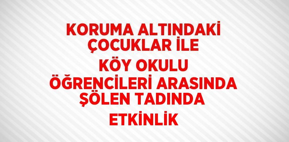 KORUMA ALTINDAKİ ÇOCUKLAR İLE KÖY OKULU ÖĞRENCİLERİ ARASINDA ŞÖLEN TADINDA ETKİNLİK