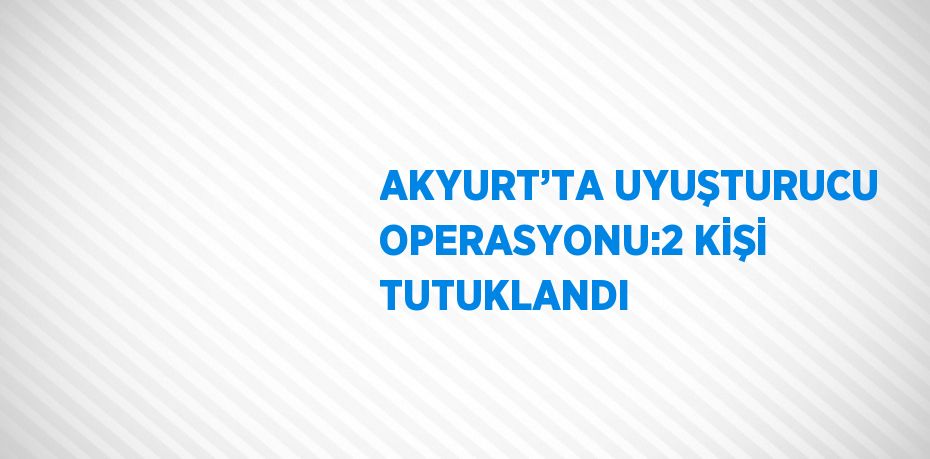 AKYURT’TA UYUŞTURUCU OPERASYONU:2 KİŞİ TUTUKLANDI