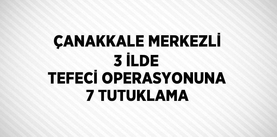 ÇANAKKALE MERKEZLİ 3 İLDE TEFECİ OPERASYONUNA 7 TUTUKLAMA