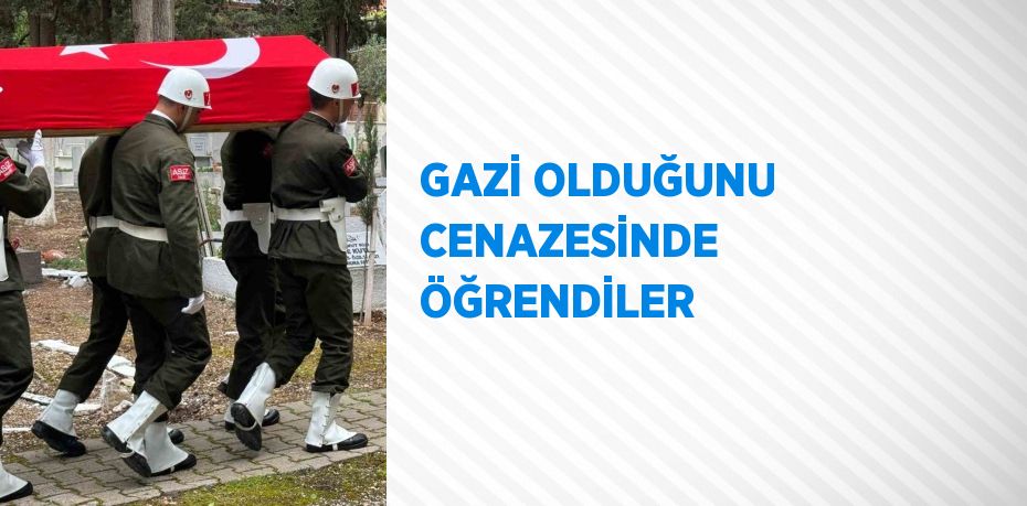 GAZİ OLDUĞUNU CENAZESİNDE ÖĞRENDİLER