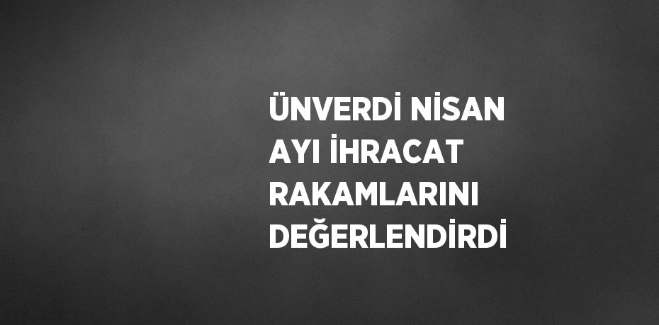 ÜNVERDİ NİSAN AYI İHRACAT RAKAMLARINI DEĞERLENDİRDİ