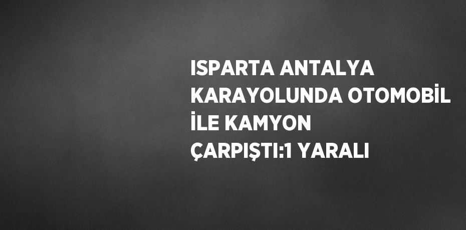 ISPARTA ANTALYA KARAYOLUNDA OTOMOBİL İLE KAMYON ÇARPIŞTI:1 YARALI