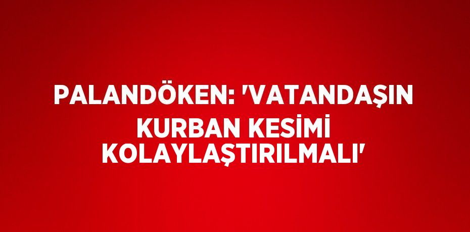 PALANDÖKEN: 'VATANDAŞIN KURBAN KESİMİ KOLAYLAŞTIRILMALI'