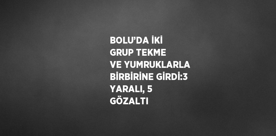 BOLU’DA İKİ GRUP TEKME VE YUMRUKLARLA BİRBİRİNE GİRDİ:3 YARALI, 5 GÖZALTI