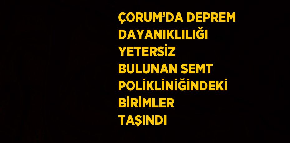 ÇORUM’DA DEPREM DAYANIKLILIĞI YETERSİZ BULUNAN SEMT POLİKLİNİĞİNDEKİ BİRİMLER TAŞINDI