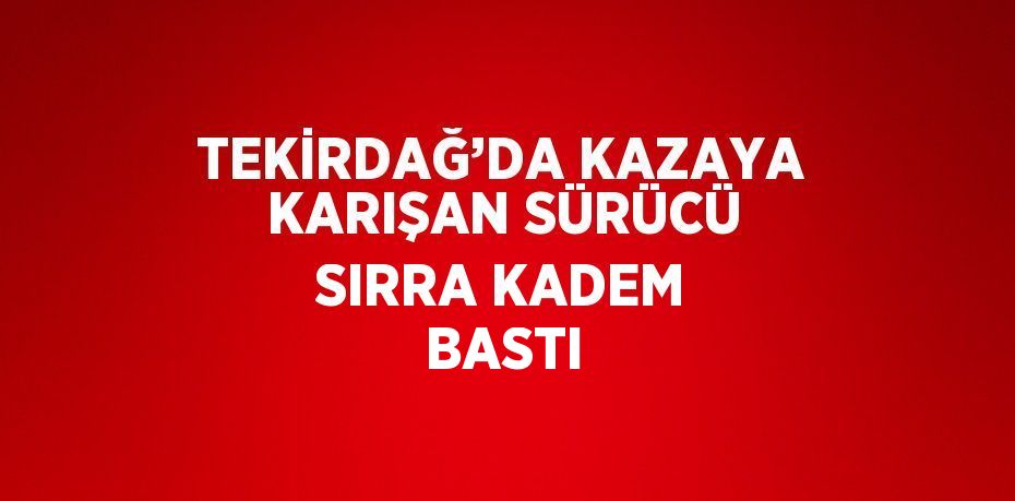 TEKİRDAĞ’DA KAZAYA KARIŞAN SÜRÜCÜ SIRRA KADEM BASTI
