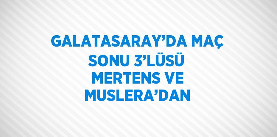 GALATASARAY’DA MAÇ SONU 3’LÜSÜ MERTENS VE MUSLERA’DAN