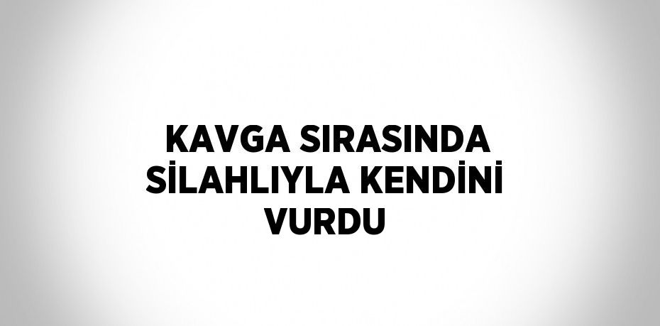 KAVGA SIRASINDA SİLAHLIYLA KENDİNİ VURDU