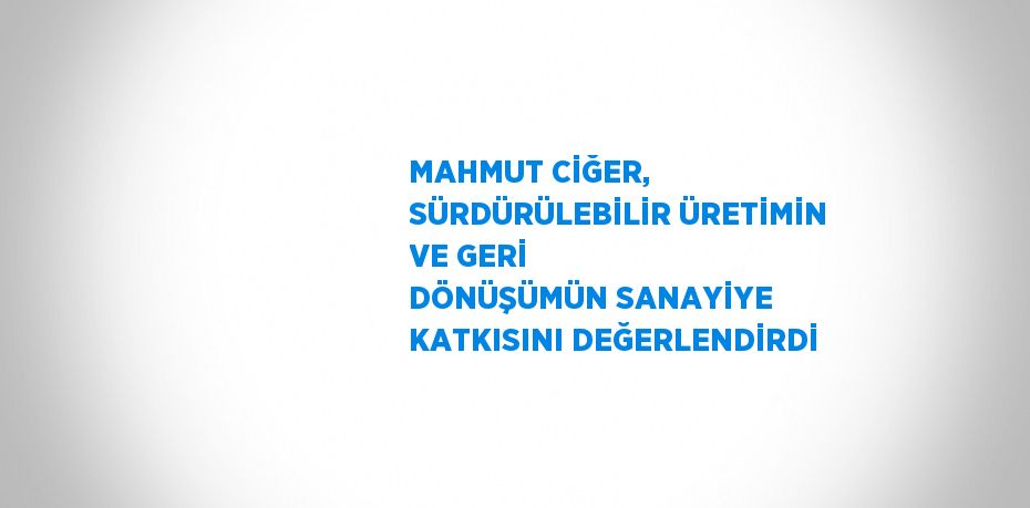 MAHMUT CİĞER, SÜRDÜRÜLEBİLİR ÜRETİMİN VE GERİ DÖNÜŞÜMÜN SANAYİYE KATKISINI DEĞERLENDİRDİ