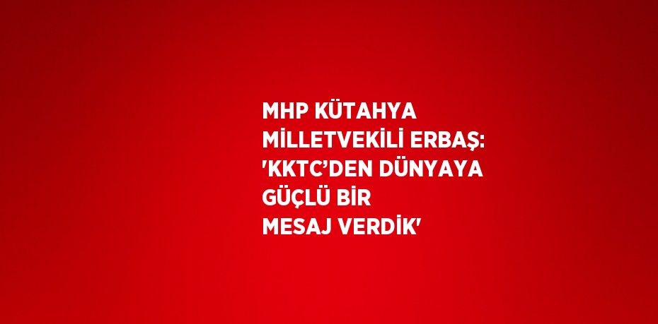 MHP KÜTAHYA MİLLETVEKİLİ ERBAŞ: 'KKTC’DEN DÜNYAYA GÜÇLÜ BİR MESAJ VERDİK'