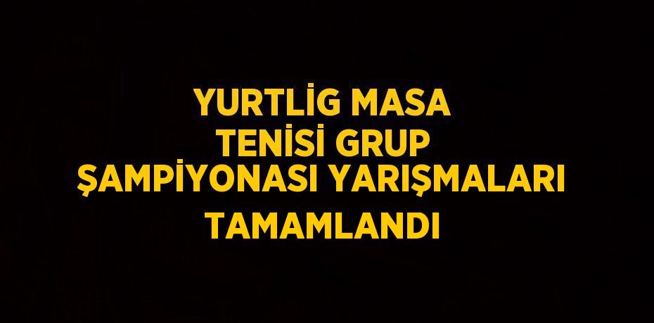 YURTLİG MASA TENİSİ GRUP ŞAMPİYONASI YARIŞMALARI TAMAMLANDI