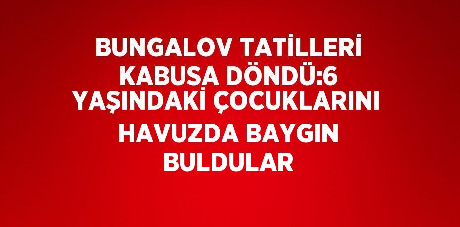 BUNGALOV TATİLLERİ KABUSA DÖNDÜ:6 YAŞINDAKİ ÇOCUKLARINI HAVUZDA BAYGIN BULDULAR