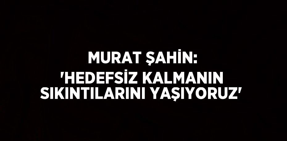 MURAT ŞAHİN: 'HEDEFSİZ KALMANIN SIKINTILARINI YAŞIYORUZ'