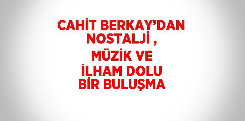CAHİT BERKAY’DAN NOSTALJİ , MÜZİK VE İLHAM DOLU BİR BULUŞMA