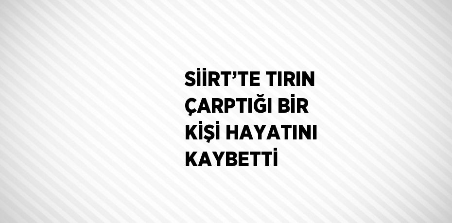 SİİRT’TE TIRIN ÇARPTIĞI BİR KİŞİ HAYATINI KAYBETTİ