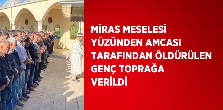 MİRAS MESELESİ YÜZÜNDEN AMCASI TARAFINDAN ÖLDÜRÜLEN GENÇ TOPRAĞA VERİLDİ