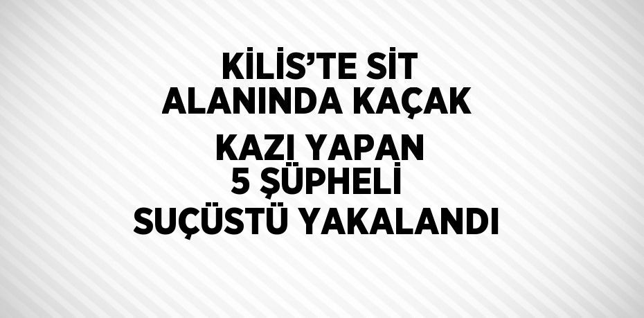 KİLİS’TE SİT ALANINDA KAÇAK KAZI YAPAN 5 ŞÜPHELİ SUÇÜSTÜ YAKALANDI