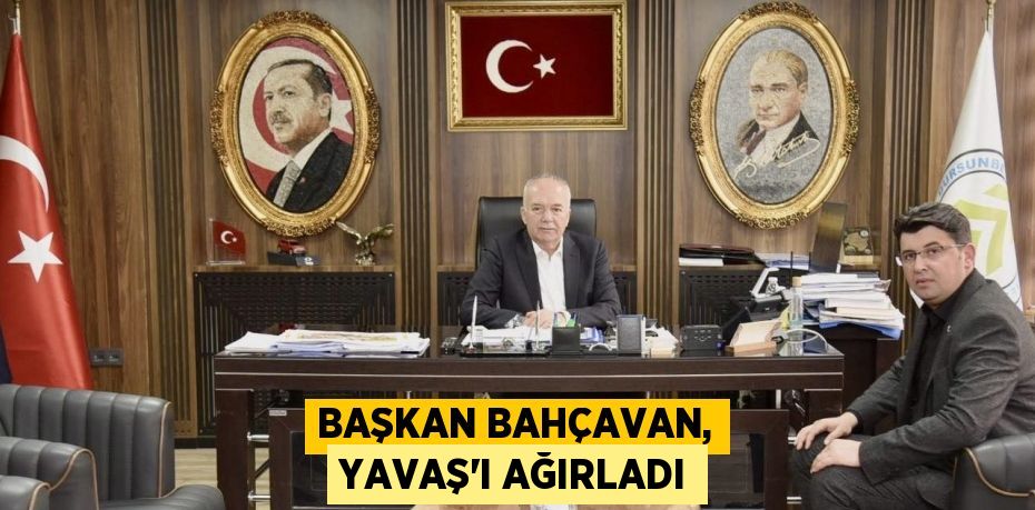 BAŞKAN BAHÇAVAN, YAVAŞ’I AĞIRLADI