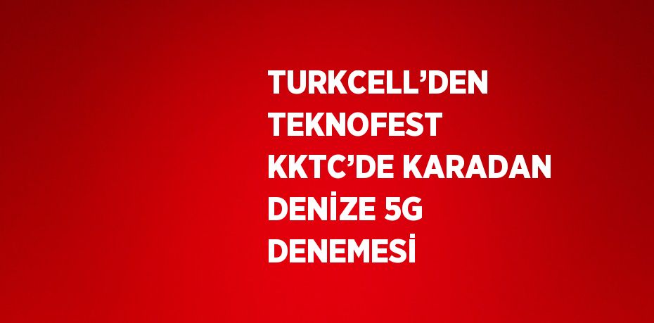 TURKCELL’DEN TEKNOFEST KKTC’DE KARADAN DENİZE 5G DENEMESİ