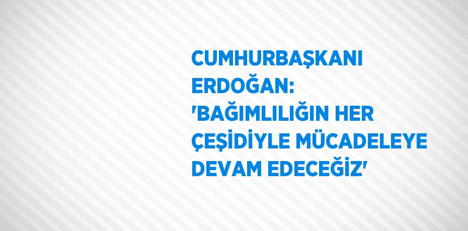 CUMHURBAŞKANI ERDOĞAN: 'BAĞIMLILIĞIN HER ÇEŞİDİYLE MÜCADELEYE DEVAM EDECEĞİZ'