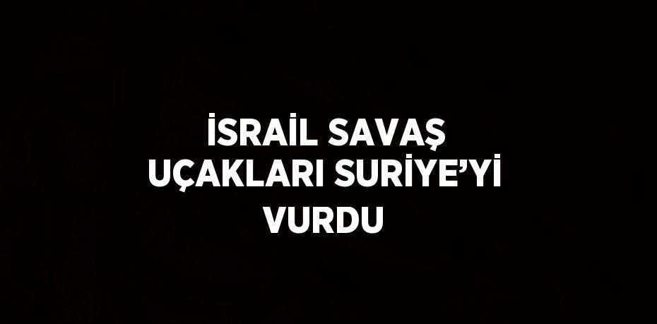 İSRAİL SAVAŞ UÇAKLARI SURİYE’Yİ VURDU