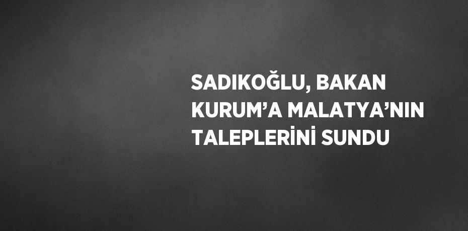 SADIKOĞLU, BAKAN KURUM’A MALATYA’NIN TALEPLERİNİ SUNDU