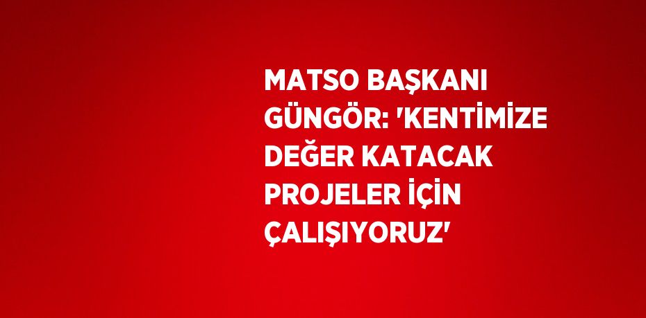 MATSO BAŞKANI GÜNGÖR: 'KENTİMİZE DEĞER KATACAK PROJELER İÇİN ÇALIŞIYORUZ'
