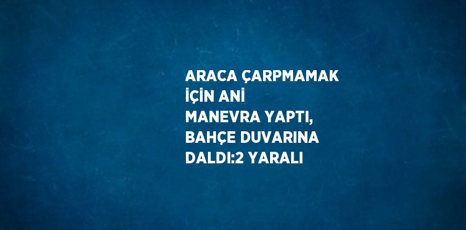 ARACA ÇARPMAMAK İÇİN ANİ MANEVRA YAPTI, BAHÇE DUVARINA DALDI:2 YARALI