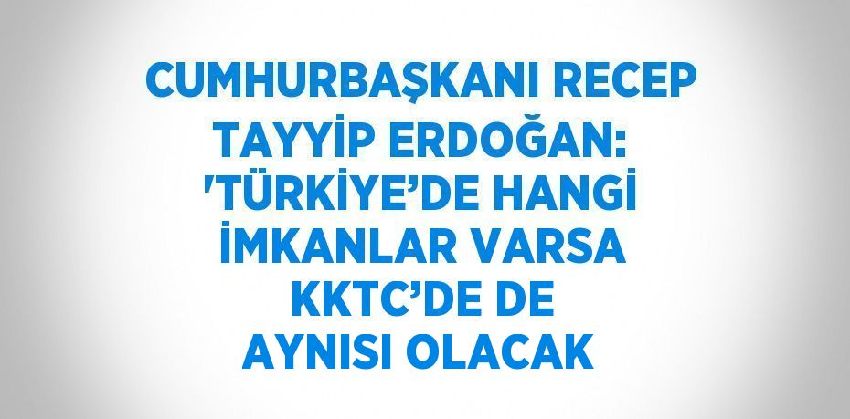 CUMHURBAŞKANI RECEP TAYYİP ERDOĞAN: 'TÜRKİYE’DE HANGİ İMKANLAR VARSA KKTC’DE DE AYNISI OLACAK